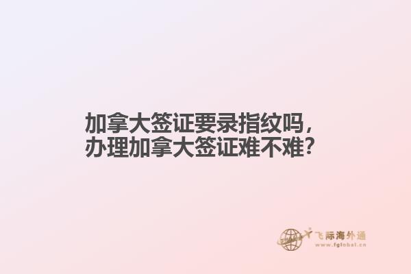 加拿大簽證要錄指紋嗎，辦理加拿大簽證難不難？