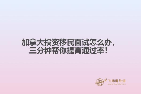 加拿大投資移民面試怎么辦，三分鐘幫你提高通過率！