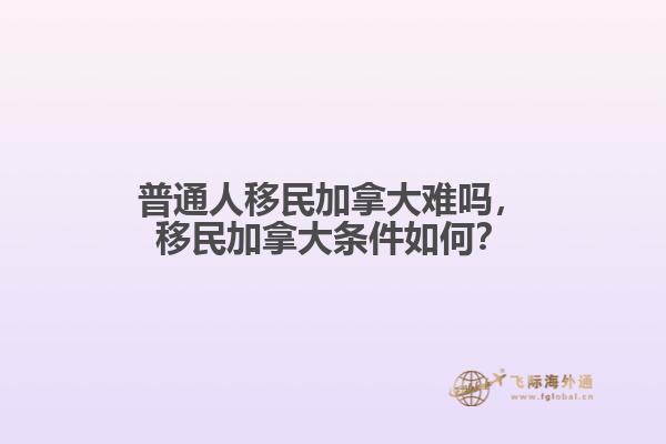 普通人移民加拿大難嗎，移民加拿大條件如何？