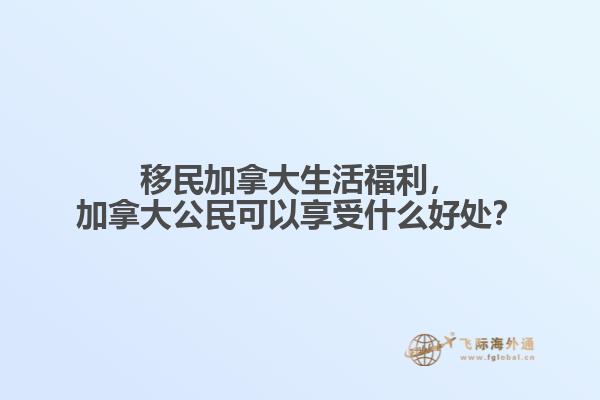 移民加拿大生活福利，加拿大公民可以享受什么好處？