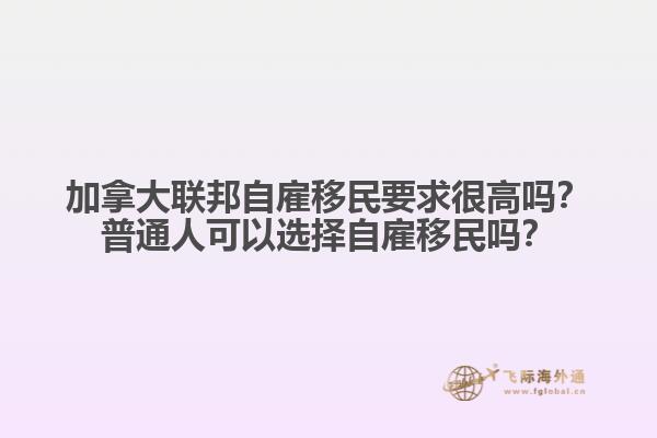 加拿大聯(lián)邦自雇移民要求很高嗎？普通人可以選擇自雇移民嗎？