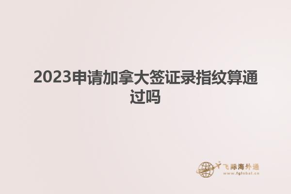 2023申請(qǐng)加拿大簽證錄指紋算通過嗎